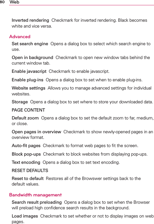 80 WebInverted rendering  Checkmark for inverted rendering. Black becomes white and vice versa.AdvancedSet search engine  Opens a dialog box to select which search engine to use.Open in background  Checkmark to open new window tabs behind the current window tab.Enable javascript  Checkmark to enable javascript.Enable plug-ins  Opens a dialog box to set when to enable plug-ins.Website settings  Allows you to manage advanced settings for individual websites.Storage  Opens a dialog box to set where to store your downloaded data.PAGE CONTENTDefault zoom  Opens a dialog box to set the default zoom to far, medium, or close.Open pages in overview  Checkmark to show newly-opened pages in an overview format.Auto-ﬁt pages  Checkmark to format web pages to ﬁt the screen.Block pop-ups  Checkmark to block websites from displaying pop-ups.Text encoding  Opens a dialog box to set text encoding.RESET DEFAULTSReset to default  Restores all of the Browswer settings back to the default values.Bandwidth managementSearch result preloading  Opens a dialog box to set when the Browser will preload high conﬁdence search results in the background.Load images  Checkmark to set whether or not to display images on web pages.