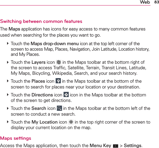 83WebSwitching between common featuresThe Maps application has icons for easy access to many common features used when searching for the places you want to go.   Touch the Maps drop-down menu icon at the top left corner of the screen to access Map, Places, Navigation, Join Latitude, Location history, and My Places.  Touch the Layers icon  in the Maps toolbar at the bottom right of the screen to access Trafﬁc, Satellite, Terrain, Transit Lines, Latitude, My Maps, Bicycling, Wikipedia, Search, and your search history.  Touch the Places icon   in the Maps toolbar at the bottom of the screen to search for places near your location or your destination.  Touch the Directions icon   icon in the Maps toolbar at the bottom of the screen to get directions.  Touch the Search icon   in the Maps toolbar at the bottom left of the screen to conduct a new search.  Touch the My Location icon  in the top right corner of the screen to display your current location on the map. Maps settings Access the Maps application, then touch the Menu Key  &gt; Settings.