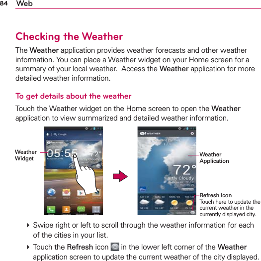 84 WebChecking the WeatherThe Weather application provides weather forecasts and other weather information. You can place a Weather widget on your Home screen for a summary of your local weather.  Access the Weather application for more detailed weather information. To get details about the weatherTouch the Weather widget on the Home screen to open the Weather application to view summarized and detailed weather information. Weather  Widget Weather ApplicationRefresh IconTouch here to update the current weather in the currently displayed city.  Swipe right or left to scroll through the weather information for each of the cities in your list.  Touch the Refresh icon  in the lower left corner of the Weather application screen to update the current weather of the city displayed.  