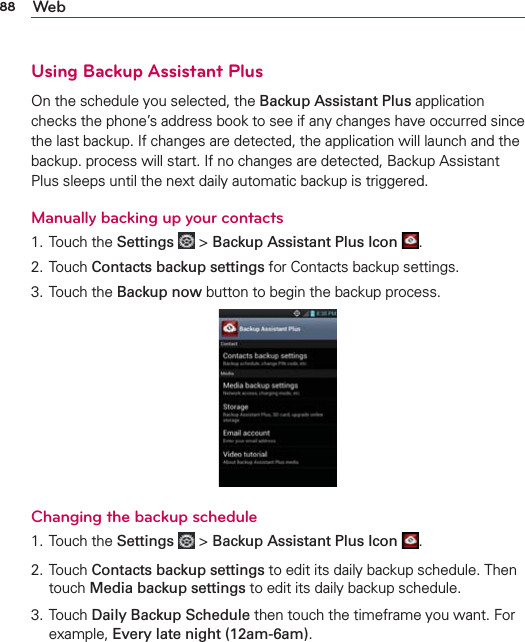 88 WebUsing Backup Assistant PlusOn the schedule you selected, the Backup Assistant Plus application checks the phone’s address book to see if any changes have occurred since the last backup. If changes are detected, the application will launch and the backup. process will start. If no changes are detected, Backup Assistant Plus sleeps until the next daily automatic backup is triggered.Manually backing up your contacts1. Touch the Settings  &gt; Backup Assistant Plus Icon  .2. Touch Contacts backup settings for Contacts backup settings.3. Touch the Backup now button to begin the backup process.Changing the backup schedule1. Touch the Settings  &gt; Backup Assistant Plus Icon  .2. Touch Contacts backup settings to edit its daily backup schedule. Then touch Media backup settings to edit its daily backup schedule.3.  Touch Daily Backup Schedule then touch the timeframe you want. For example, Every late night (12am-6am).