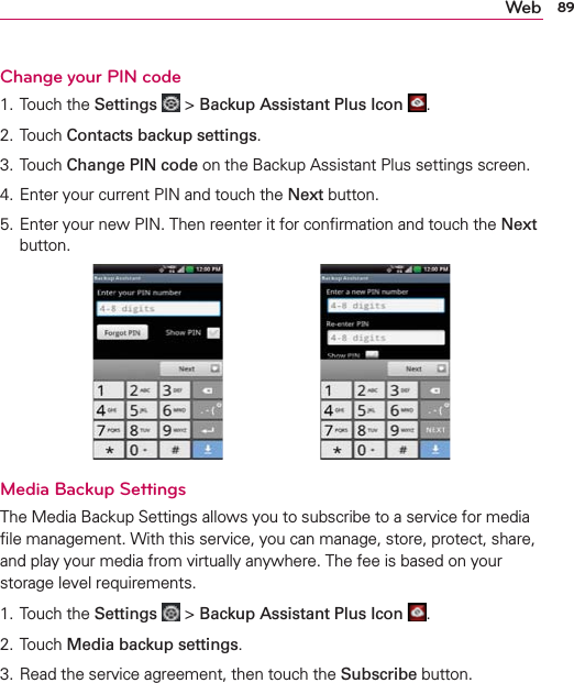 89WebChange your PIN code1. Touch the Settings  &gt; Backup Assistant Plus Icon  .2. Touch Contacts backup settings.3. Touch Change PIN code on the Backup Assistant Plus settings screen.4. Enter your current PIN and touch the Next button.5. Enter your new PIN. Then reenter it for conﬁrmation and touch the Next button.Media Backup SettingsThe Media Backup Settings allows you to subscribe to a service for media ﬁle management. With this service, you can manage, store, protect, share, and play your media from virtually anywhere. The fee is based on your storage level requirements. 1. Touch the Settings  &gt; Backup Assistant Plus Icon  .2. Touch Media backup settings.3. Read the service agreement, then touch the Subscribe button.