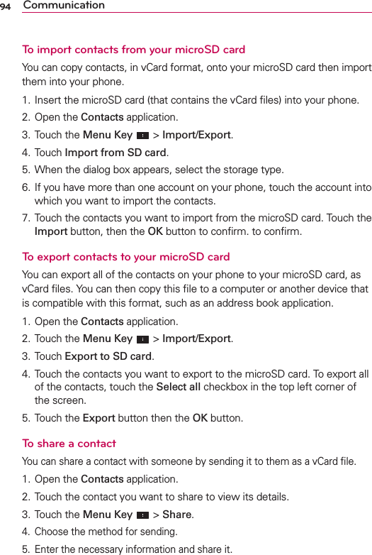 94 CommunicationTo import contacts from your microSD cardYou can copy contacts, in vCard format, onto your microSD card then import them into your phone.1. Insert the microSD card (that contains the vCard ﬁles) into your phone.2. Open the Contacts application.3. Touch the Menu Key  &gt; Import/Export.4. Touch Import from SD card.5. When the dialog box appears, select the storage type.6. If you have more than one account on your phone, touch the account into which you want to import the contacts.7. Touch the contacts you want to import from the microSD card. Touch the Import button, then the OK button to conﬁrm. to conﬁrm.To export contacts to your microSD cardYou can export all of the contacts on your phone to your microSD card, as vCard ﬁles. You can then copy this ﬁle to a computer or another device that is compatible with this format, such as an address book application.1. Open the Contacts application.2. Touch the Menu Key  &gt; Import/Export.3. Touch Export to SD card.4. Touch the contacts you want to export to the microSD card. To export all of the contacts, touch the Select all checkbox in the top left corner of the screen.5. Touch the Export button then the OK button.To share a contactYou can share a contact with someone by sending it to them as a vCard ﬁle.1. Open the Contacts application.2. Touch the contact you want to share to view its details.3. Touch the Menu Key  &gt; Share.4.  Choose the method for sending.5.  Enter the necessary information and share it.