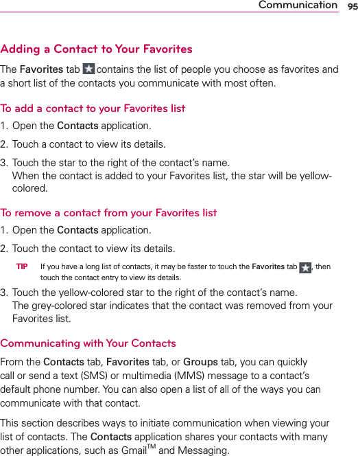 95CommunicationAdding a Contact to Your FavoritesThe Favorites tab  contains the list of people you choose as favorites and a short list of the contacts you communicate with most often.To add a contact to your Favorites list1. Open the Contacts application.2. Touch a contact to view its details.3. Touch the star to the right of the contact’s name. When the contact is added to your Favorites list, the star will be yellow-colored.To remove a contact from your Favorites list1. Open the Contacts application.2. Touch the contact to view its details.   TIP   If you have a long list of contacts, it may be faster to touch the Favorites tab , then touch the contact entry to view its details.3. Touch the yellow-colored star to the right of the contact’s name. The grey-colored star indicates that the contact was removed from your Favorites list.Communicating with Your ContactsFrom the Contacts tab, Favorites tab, or Groups tab, you can quickly call or send a text (SMS) or multimedia (MMS) message to a contact’s default phone number. You can also open a list of all of the ways you can communicate with that contact.This section describes ways to initiate communication when viewing your list of contacts. The Contacts application shares your contacts with many other applications, such as GmailTM and Messaging.