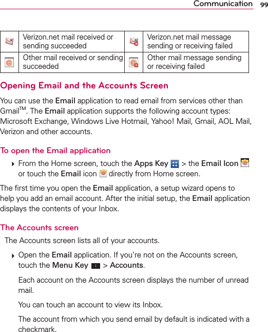 99CommunicationVerizon.net mail received or sending succeededVerizon.net mail message sending or receiving failedOther mail received or sending succeededOther mail message sending or receiving failedOpening Email and the Accounts ScreenYou can use the Email application to read email from services other than GmailTM. The Email application supports the following account types: Microsoft Exchange, Windows Live Hotmail, Yahoo! Mail, Gmail, AOL Mail, Verizon and other accounts.To open the Email application  From the Home screen, touch the Apps Key  &gt; the Email Icon   or touch the Email icon   directly from Home screen.The ﬁrst time you open the Email application, a setup wizard opens to help you add an email account. After the initial setup, the Email application displays the contents of your Inbox.The Accounts screenThe Accounts screen lists all of your accounts.  Open the Email application. If you’re not on the Accounts screen, touch the Menu Key  &gt; Accounts.    Each account on the Accounts screen displays the number of unread mail.    You can touch an account to view its Inbox.    The account from which you send email by default is indicated with a checkmark.