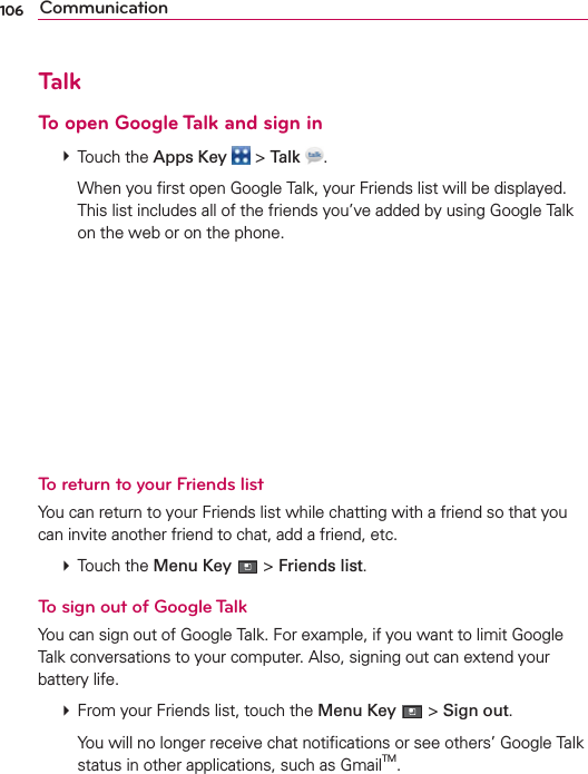 106 CommunicationTalkTo open Google Talk and sign in # Touch the Apps Key  &gt; Talk  .    When you ﬁrst open Google Talk, your Friends list will be displayed. This list includes all of the friends you’ve added by using Google Talk on the web or on the phone.To return to your Friends listYou can return to your Friends list while chatting with a friend so that you can invite another friend to chat, add a friend, etc. # Touch the Menu Key  &gt; Friends list.To sign out of Google TalkYou can sign out of Google Talk. For example, if you want to limit Google Talk conversations to your computer. Also, signing out can extend your battery life. # From your Friends list, touch the Menu Key  &gt; Sign out.    You will no longer receive chat notiﬁcations or see others’ Google Talk status in other applications, such as GmailTM.