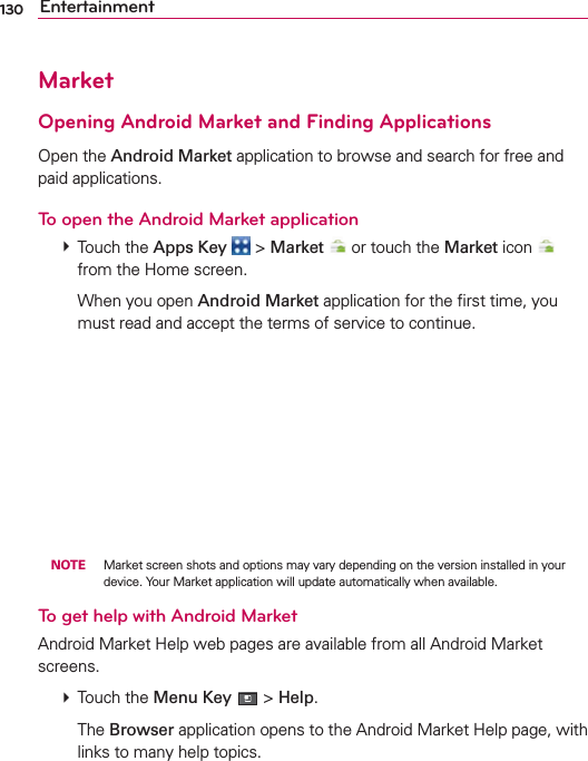 130 EntertainmentMarketOpening Android Market and Finding ApplicationsOpen the Android Market application to browse and search for free and paid applications.To open the Android Market application # Touch the Apps Key  &gt; Market  or touch the Market icon   from the Home screen.  When you open Android Market application for the ﬁrst time, you must read and accept the terms of service to continue. NOTE  Market screen shots and options may vary depending on the version installed in your device. Your Market application will update automatically when available.To get help with Android MarketAndroid Market Help web pages are available from all Android Market screens. # Touch the Menu Key  &gt; Help.  The Browser application opens to the Android Market Help page, with links to many help topics. 