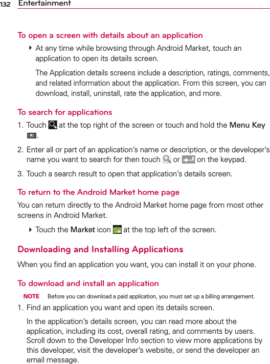 132 EntertainmentTo open a screen with details about an application # At any time while browsing through Android Market, touch an application to open its details screen.    The Application details screens include a description, ratings, comments, and related information about the application. From this screen, you can download, install, uninstall, rate the application, and more.To search for applications1. Touch   at the top right of the screen or touch and hold the Menu Key .2. Enter all or part of an application’s name or description, or the developer’s name you want to search for then touch   or   on the keypad.3. Touch a search result to open that application’s details screen.To return to the Android Market home pageYou can return directly to the Android Market home page from most other screens in Android Market. # Touch the Market icon   at the top left of the screen.Downloading and Installing ApplicationsWhen you ﬁnd an application you want, you can install it on your phone.To download and install an application NOTE  Before you can download a paid application, you must set up a billing arrangement.1. Find an application you want and open its details screen.  In the application’s details screen, you can read more about the application, including its cost, overall rating, and comments by users. Scroll down to the Developer Info section to view more applications by this developer, visit the developer’s website, or send the developer an email message.