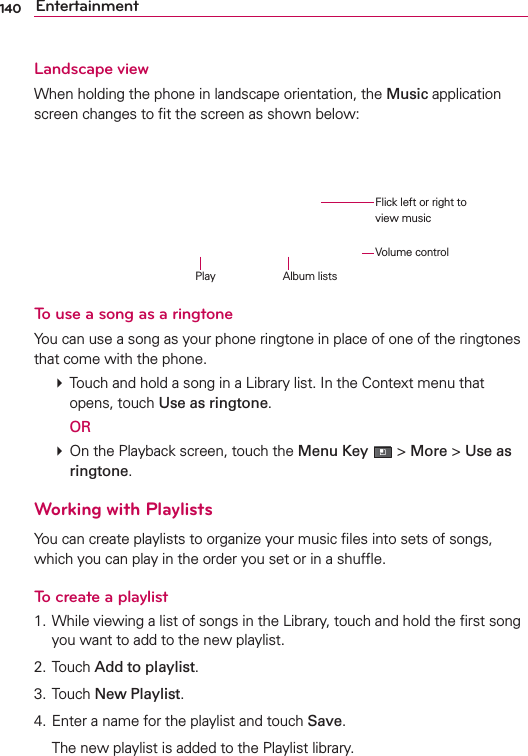 140 EntertainmentLandscape viewWhen holding the phone in landscape orientation, the Music application screen changes to ﬁt the screen as shown below:To use a song as a ringtoneYou can use a song as your phone ringtone in place of one of the ringtones that come with the phone. # Touch and hold a song in a Library list. In the Context menu that opens, touch Use as ringtone.  OR # On the Playback screen, touch the Menu Key  &gt; More &gt; Use as ringtone.Working with PlaylistsYou can create playlists to organize your music ﬁles into sets of songs, which you can play in the order you set or in a shufﬂe.To create a playlist1. While viewing a list of songs in the Library, touch and hold the ﬁrst song you want to add to the new playlist.2. Touch Add to playlist.3. Touch New Playlist.4. Enter a name for the playlist and touch Save.  The new playlist is added to the Playlist library. Flick left or right to view musicAlbum listsPlayVolume control