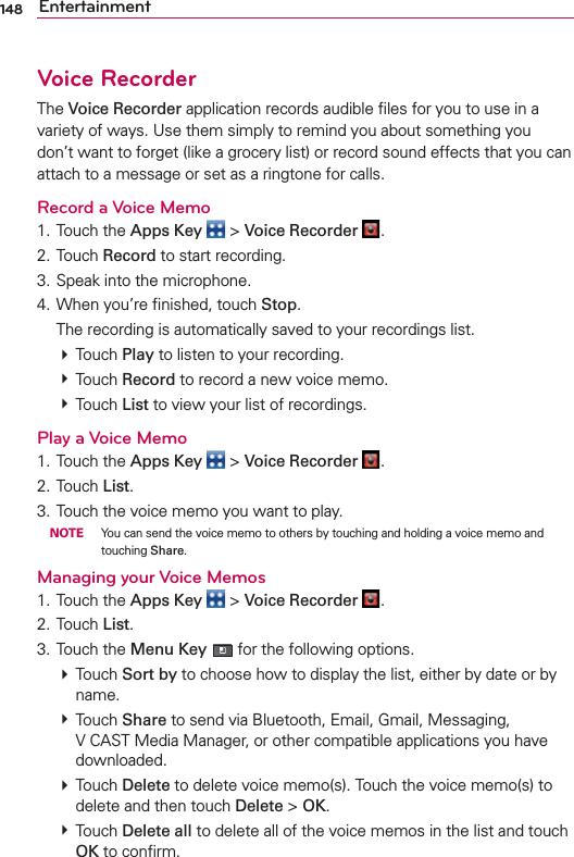 148 EntertainmentVoice RecorderThe Voice Recorder application records audible ﬁles for you to use in a variety of ways. Use them simply to remind you about something you don’t want to forget (like a grocery list) or record sound effects that you can attach to a message or set as a ringtone for calls.Record a Voice Memo1. Touch the Apps Key  &gt; Voice Recorder  .2. Touch Record to start recording.3. Speak into the microphone.4. When you’re ﬁnished, touch Stop.  The recording is automatically saved to your recordings list.  # Touch Play to listen to your recording.  # Touch Record to record a new voice memo. # Touch List to view your list of recordings. Play a Voice Memo1. Touch the Apps Key  &gt; Voice Recorder  .2. Touch List.3. Touch the voice memo you want to play. NOTE  You can send the voice memo to others by touching and holding a voice memo and touching Share.Managing your Voice Memos1. Touch the Apps Key  &gt; Voice Recorder  .2. Touch List.3. Touch the Menu Key  for the following options. # Touch Sort by to choose how to display the list, either by date or by name.  # Touch Share to send via Bluetooth, Email, Gmail, Messaging,  V CAST Media Manager, or other compatible applications you have downloaded. # Touch Delete to delete voice memo(s). Touch the voice memo(s) to delete and then touch Delete &gt; OK. # Touch Delete all to delete all of the voice memos in the list and touch OK to conﬁrm.