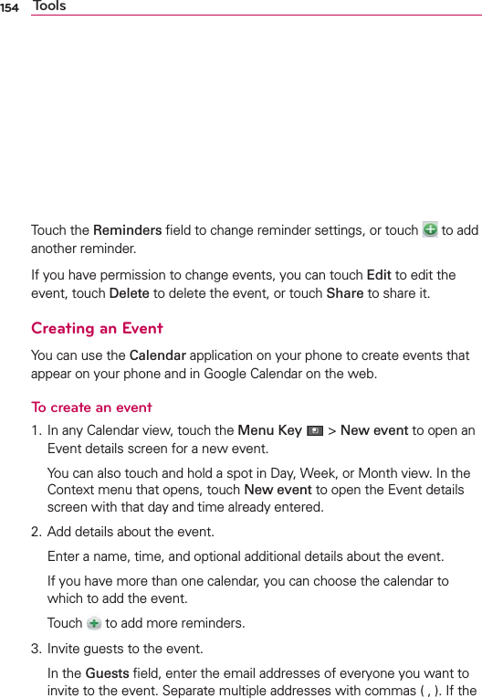154 ToolsTouch the Reminders ﬁeld to change reminder settings, or touch   to add another reminder.If you have permission to change events, you can touch Edit to edit the event, touch Delete to delete the event, or touch Share to share it.Creating an EventYou can use the Calendar application on your phone to create events that appear on your phone and in Google Calendar on the web.To create an event1. In any Calendar view, touch the Menu Key  &gt; New event to open an Event details screen for a new event.  You can also touch and hold a spot in Day, Week, or Month view. In the Context menu that opens, touch New event to open the Event details screen with that day and time already entered.2. Add details about the event.  Enter a name, time, and optional additional details about the event.  If you have more than one calendar, you can choose the calendar to which to add the event. Touch   to add more reminders. 3. Invite guests to the event. In the Guests ﬁeld, enter the email addresses of everyone you want to invite to the event. Separate multiple addresses with commas ( , ). If the 