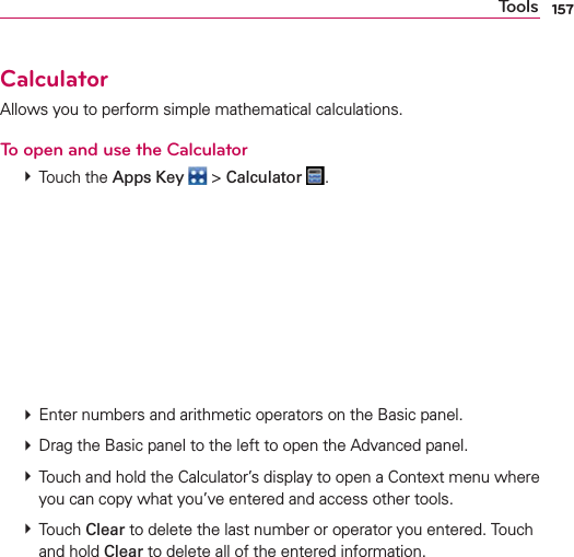 157ToolsCalculatorAllows you to perform simple mathematical calculations.To open and use the Calculator # Touch the Apps Key  &gt; Calculator  .       # Enter numbers and arithmetic operators on the Basic panel. # Drag the Basic panel to the left to open the Advanced panel. # Touch and hold the Calculator’s display to open a Context menu where you can copy what you’ve entered and access other tools. # Touch Clear to delete the last number or operator you entered. Touch and hold Clear to delete all of the entered information.
