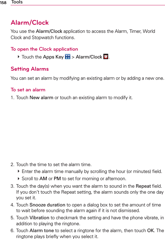 158 ToolsAlarm/ClockYou use the Alarm/Clock application to access the Alarm, Timer, World Clock and Stopwatch functions.To open the Clock application # Touch the Apps Key  &gt; Alarm/Clock  .Setting AlarmsYou can set an alarm by modifying an existing alarm or by adding a new one.To set an alarm1. Touch New alarm or touch an existing alarm to modify it.      2. Touch the time to set the alarm time. # Enter the alarm time manually by scrolling the hour (or minutes) ﬁeld. # Scroll to AM or PM to set for morning or afternoon.3. Touch the day(s) when you want the alarm to sound in the Repeat ﬁeld. If you don’t touch the Repeat setting, the alarm sounds only the one day you set it.4. Touch Snooze duration to open a dialog box to set the amount of time to wait before sounding the alarm again if it is not dismissed.5. Touch Vibration to checkmark the setting and have the phone vibrate, in addition to playing the ringtone.6. Touch Alarm tone to select a ringtone for the alarm, then touch OK. The ringtone plays brieﬂy when you select it.