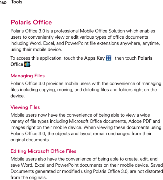 160 ToolsPolaris OfﬁcePolaris Ofﬁce 3.0 is a professional Mobile Ofﬁce Solution which enables users to conveniently view or edit various types of ofﬁce documents including Word, Excel, and PowerPoint ﬁle extensions anywhere, anytime, using their mobile device. To access this application, touch the Apps Key  , then touch Polaris Ofﬁce .Managing FilesPolaris Ofﬁce 3.0 provides mobile users with the convenience of managing ﬁles including copying, moving, and deleting ﬁles and folders right on the device.Viewing FilesMobile users now have the convenience of being able to view a wide variety of ﬁle types including Microsoft Ofﬁce documents, Adobe PDF and images right on their mobile device. When viewing these documents using Polaris Ofﬁce 3.0, the objects and layout remain unchanged from their original documents.Editing Microsoft Ofﬁce FilesMobile users also have the convenience of being able to create, edit, and save Word, Excel and PowerPoint documents on their mobile device. Saved Documents generated or modiﬁed using Polaris Ofﬁce 3.0, are not distorted from the originals.