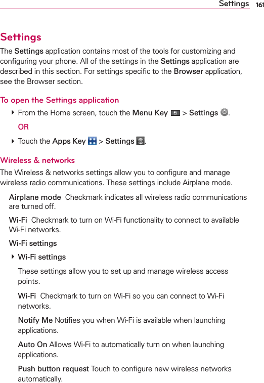 161SettingsSettingsThe Settings application contains most of the tools for customizing and conﬁguring your phone. All of the settings in the Settings application are described in this section. For settings speciﬁc to the Browser application, see the Browser section.To open the Settings application # From the Home screen, touch the Menu Key  &gt; Settings  .  OR # Touch the Apps Key  &gt; Settings  .Wireless &amp; networksThe Wireless &amp; networks settings allow you to conﬁgure and manage wireless radio communications. These settings include Airplane mode. Airplane mode  Checkmark indicates all wireless radio communications are turned off. Wi-Fi  Checkmark to turn on Wi-Fi functionality to connect to available Wi-Fi networks. Wi-Fi settings # Wi-Fi settings    These settings allow you to set up and manage wireless access points.  Wi-Fi  Checkmark to turn on Wi-Fi so you can connect to Wi-Fi networks.  Notify Me Notiﬁes you when Wi-Fi is available when launching applications.  Auto On Allows Wi-Fi to automatically turn on when launching applications.  Push button request Touch to conﬁgure new wireless networks automatically.