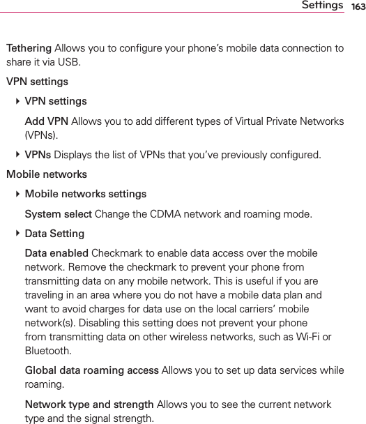 163SettingsTethering Allows you to conﬁgure your phone’s mobile data connection to share it via USB.VPN settings # VPN settings  Add VPN Allows you to add different types of Virtual Private Networks (VPNs). # VPNs Displays the list of VPNs that you’ve previously conﬁgured.Mobile networks # Mobile networks settings  System select Change the CDMA network and roaming mode. # Data Setting  Data enabled Checkmark to enable data access over the mobile network. Remove the checkmark to prevent your phone from transmitting data on any mobile network. This is useful if you are traveling in an area where you do not have a mobile data plan and want to avoid charges for data use on the local carriers’ mobile network(s). Disabling this setting does not prevent your phone from transmitting data on other wireless networks, such as Wi-Fi or Bluetooth.  Global data roaming access Allows you to set up data services while roaming.  Network type and strength Allows you to see the current network type and the signal strength.