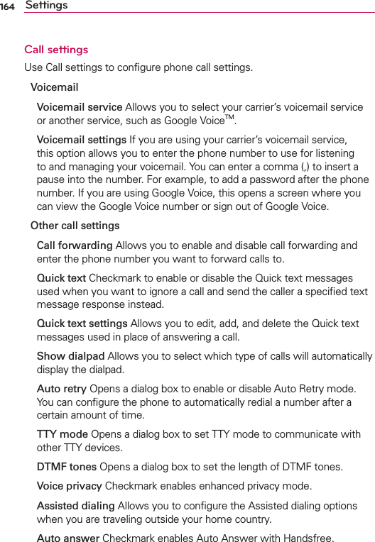 164 SettingsCall settingsUse Call settings to conﬁgure phone call settings.Voicemail Voicemail service Allows you to select your carrier’s voicemail service or another service, such as Google VoiceTM.  Voicemail settings If you are using your carrier’s voicemail service, this option allows you to enter the phone number to use for listening to and managing your voicemail. You can enter a comma (,) to insert a pause into the number. For example, to add a password after the phone number. If you are using Google Voice, this opens a screen where you can view the Google Voice number or sign out of Google Voice.Other call settings Call forwarding Allows you to enable and disable call forwarding and enter the phone number you want to forward calls to. Quick text Checkmark to enable or disable the Quick text messages used when you want to ignore a call and send the caller a speciﬁed text message response instead. Quick text settings Allows you to edit, add, and delete the Quick text messages used in place of answering a call. Show dialpad Allows you to select which type of calls will automatically display the dialpad. Auto retry Opens a dialog box to enable or disable Auto Retry mode. You can conﬁgure the phone to automatically redial a number after a certain amount of time. TTY mode Opens a dialog box to set TTY mode to communicate with other TTY devices. DTMF tones Opens a dialog box to set the length of DTMF tones. Voice privacy Checkmark enables enhanced privacy mode. Assisted dialing Allows you to conﬁgure the Assisted dialing options when you are traveling outside your home country. Auto answer Checkmark enables Auto Answer with Handsfree.
