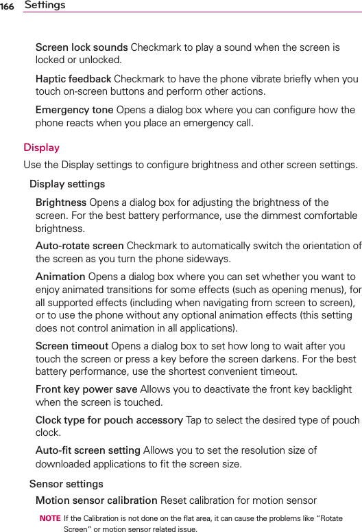 166 Settings Screen lock sounds Checkmark to play a sound when the screen is locked or unlocked. Haptic feedback Checkmark to have the phone vibrate brieﬂy when you touch on-screen buttons and perform other actions. Emergency tone Opens a dialog box where you can conﬁgure how the phone reacts when you place an emergency call.DisplayUse the Display settings to conﬁgure brightness and other screen settings.Display settings Brightness Opens a dialog box for adjusting the brightness of the screen. For the best battery performance, use the dimmest comfortable brightness. Auto-rotate screen Checkmark to automatically switch the orientation of the screen as you turn the phone sideways. Animation Opens a dialog box where you can set whether you want to enjoy animated transitions for some effects (such as opening menus), for all supported effects (including when navigating from screen to screen), or to use the phone without any optional animation effects (this setting does not control animation in all applications). Screen timeout Opens a dialog box to set how long to wait after you touch the screen or press a key before the screen darkens. For the best battery performance, use the shortest convenient timeout. Front key power save Allows you to deactivate the front key backlight when the screen is touched.  Clock type for pouch accessory Tap to select the desired type of pouch clock.  Auto-ﬁt screen setting Allows you to set the resolution size of downloaded applications to ﬁt the screen size.Sensor settings Motion sensor calibration Reset calibration for motion sensor  NOTE  If the Calibration is not done on the ﬂat area, it can cause the problems like “Rotate Screen” or motion sensor related issue.