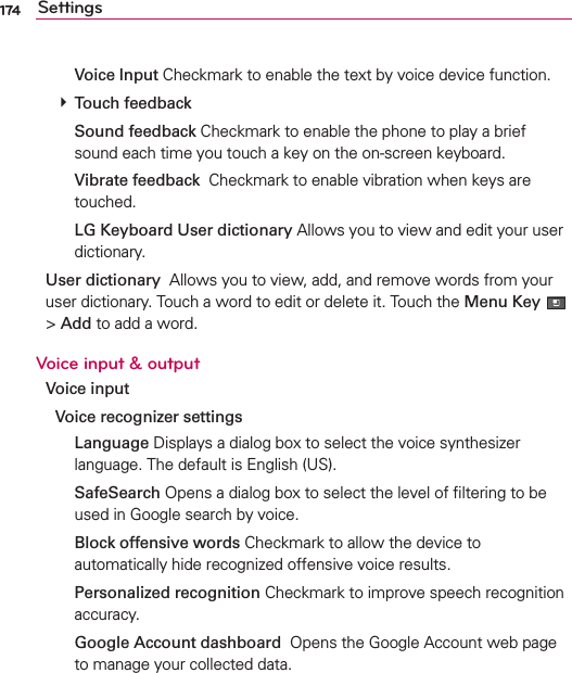 174 Settings  Voice Input Checkmark to enable the text by voice device function. # Touch feedback  Sound feedback Checkmark to enable the phone to play a brief sound each time you touch a key on the on-screen keyboard.  Vibrate feedback  Checkmark to enable vibration when keys are touched.  LG Keyboard User dictionary Allows you to view and edit your user dictionary.User dictionary  Allows you to view, add, and remove words from your user dictionary. Touch a word to edit or delete it. Touch the Menu Key  &gt; Add to add a word.Voice input &amp; outputVoice input Voice recognizer settings  Language Displays a dialog box to select the voice synthesizer language. The default is English (US).  SafeSearch Opens a dialog box to select the level of ﬁltering to be used in Google search by voice.  Block offensive words Checkmark to allow the device to automatically hide recognized offensive voice results.  Personalized recognition Checkmark to improve speech recognition accuracy.  Google Account dashboard  Opens the Google Account web page to manage your collected data.