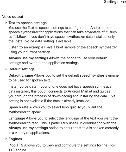 175SettingsVoice output # Text-to-speech settings You use the Text-to-speech settings to conﬁgure the Android text-to-speech synthesizer for applications that can take advantage of it, such as TalkBack. If you don’t have speech synthesizer data installed, only the Install voice data setting is available.  Listen to an example Plays a brief sample of the speech synthesizer, using your current settings.  Always use my settings Allows the phone to use your default settings and override the application settings. # Default settings  Default Engine Allows you to set the default speech synthesis engine to be used for spoken text.  Install voice data If your phone does not have speech synthesizer data installed, this option connects to Android Market and guides you through the process of downloading and installing the data. This setting is not available if the data is already installed.  Speech rate Allows you to select how quickly you want the synthesizer to speak.  Language Allows you to select the language of the text you want the synthesizer to read. This is particularly useful in combination with the Always use my settings option to ensure that text is spoken correctly in a variety of applications. # Engines  Pico TTS Allows you to view and conﬁgure the settings for the Pico TTS engine.