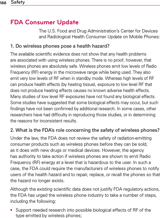 188 SafetyFDA Consumer Update The U.S. Food and Drug Administration’s Center for Devices and Radiological Health Consumer Update on Mobile Phones:1. Do wireless phones pose a health hazard?The available scientiﬁc evidence does not show that any health problems are associated with using wireless phones. There is no proof, however, that wireless phones are absolutely safe. Wireless phones emit low levels of Radio Frequency (RF) energy in the microwave range while being used. They also emit very low levels of RF when in standby mode. Whereas high levels of RF can produce health effects (by heating tissue), exposure to low level RF that does not produce heating effects causes no known adverse health effects. Many studies of low level RF exposures have not found any biological effects. Some studies have suggested that some biological effects may occur, but such ﬁndings have not been conﬁrmed by additional research. In some cases, other researchers have had difﬁculty in reproducing those studies, or in determining the reasons for inconsistent results.2. What is the FDA’s role concerning the safety of wireless phones?Under the law, the FDA does not review the safety of radiation-emitting consumer products such as wireless phones before they can be sold, as it does with new drugs or medical devices. However, the agency has authority to take action if wireless phones are shown to emit Radio Frequency (RF) energy at a level that is hazardous to the user. In such a case, the FDA could require the manufacturers of wireless phones to notify users of the health hazard and to repair, replace, or recall the phones so that the hazard no longer exists.Although the existing scientiﬁc data does not justify FDA regulatory actions, the FDA has urged the wireless phone industry to take a number of steps, including the following:●  Support needed research into possible biological effects of RF of the type emitted by wireless phones;