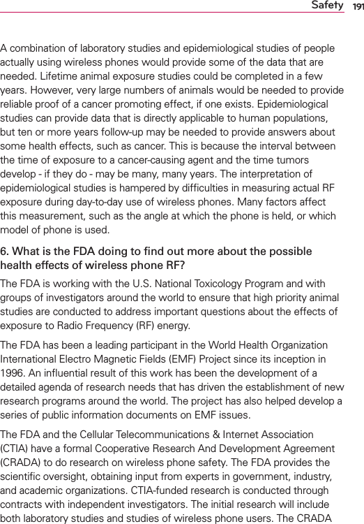 191SafetyA combination of laboratory studies and epidemiological studies of people actually using wireless phones would provide some of the data that are needed. Lifetime animal exposure studies could be completed in a few years. However, very large numbers of animals would be needed to provide reliable proof of a cancer promoting effect, if one exists. Epidemiological studies can provide data that is directly applicable to human populations, but ten or more years follow-up may be needed to provide answers about some health effects, such as cancer. This is because the interval between the time of exposure to a cancer-causing agent and the time tumors develop - if they do - may be many, many years. The interpretation of epidemiological studies is hampered by difﬁculties in measuring actual RF exposure during day-to-day use of wireless phones. Many factors affect this measurement, such as the angle at which the phone is held, or which model of phone is used.6. What is the FDA doing to ﬁnd out more about the possible health effects of wireless phone RF?The FDA is working with the U.S. National Toxicology Program and with groups of investigators around the world to ensure that high priority animal studies are conducted to address important questions about the effects of exposure to Radio Frequency (RF) energy. The FDA has been a leading participant in the World Health Organization International Electro Magnetic Fields (EMF) Project since its inception in 1996. An inﬂuential result of this work has been the development of a detailed agenda of research needs that has driven the establishment of new research programs around the world. The project has also helped develop a series of public information documents on EMF issues. The FDA and the Cellular Telecommunications &amp; Internet Association (CTIA) have a formal Cooperative Research And Development Agreement (CRADA) to do research on wireless phone safety. The FDA provides the scientiﬁc oversight, obtaining input from experts in government, industry, and academic organizations. CTIA-funded research is conducted through contracts with independent investigators. The initial research will include both laboratory studies and studies of wireless phone users. The CRADA 