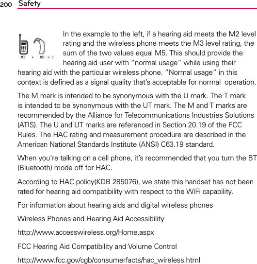 200 SafetyIn the example to the left, if a hearing aid meets the M2 level rating and the wireless phone meets the M3 level rating, the sum of the two values equal M5. This should provide the hearing aid user with “normal usage” while using their hearing aid with the particular wireless phone. “Normal usage” in this context is deﬁned as a signal quality that’s acceptable for normal  operation.The M mark is intended to be synonymous with the U mark. The T mark is intended to be synonymous with the UT mark. The M and T marks are recommended by the Alliance for Telecommunications Industries Solutions (ATIS). The U and UT marks are referenced in Section 20.19 of the FCC Rules. The HAC rating and measurement procedure are described in the American National Standards Institute (ANSI) C63.19 standard.When you’re talking on a cell phone, it’s recommended that you turn the BT (Bluetooth) mode off for HAC.According to HAC policy(KDB 285076), we state this handset has not been rated for hearing aid compatibility with respect to the WiFi capability.For information about hearing aids and digital wireless phonesWireless Phones and Hearing Aid Accessibilityhttp://www.accesswireless.org/Home.aspxFCC Hearing Aid Compatibility and Volume Controlhttp://www.fcc.gov/cgb/consumerfacts/hac_wireless.html