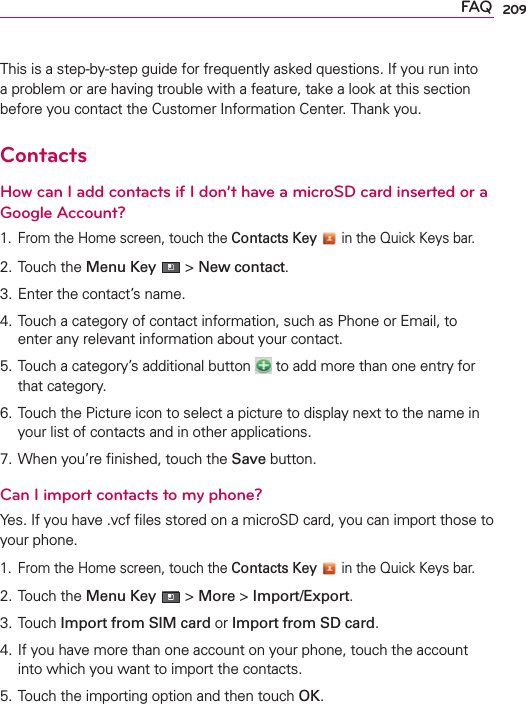 209FAQThis is a step-by-step guide for frequently asked questions. If you run into a problem or are having trouble with a feature, take a look at this section before you contact the Customer Information Center. Thank you.ContactsHow can I add contacts if I don’t have a microSD card inserted or a Google Account?1.  From the Home screen, touch the Contacts Key  in the Quick Keys bar.2. Touch the Menu Key  &gt; New contact.3. Enter the contact’s name.4. Touch a category of contact information, such as Phone or Email, to enter any relevant information about your contact.5. Touch a category’s additional button   to add more than one entry for that category.6. Touch the Picture icon to select a picture to display next to the name in your list of contacts and in other applications.7. When you’re ﬁnished, touch the Save button.Can I import contacts to my phone?Yes. If you have .vcf ﬁles stored on a microSD card, you can import those to your phone.1.  From the Home screen, touch the Contacts Key  in the Quick Keys bar.2. Touch the Menu Key  &gt; More &gt; Import/Export.3. Touch Import from SIM card or Import from SD card.4. If you have more than one account on your phone, touch the account into which you want to import the contacts.5. Touch the importing option and then touch OK.