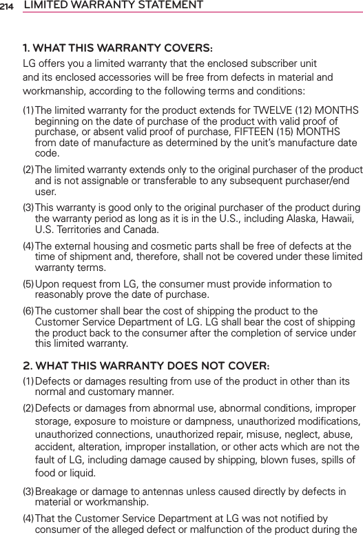 214 LIMITED WARRANTY STATEMENT1. WHAT THIS WARRANTY COVERS:LG offers you a limited warranty that the enclosed subscriber unit and its enclosed accessories will be free from defects in material and workmanship, according to the following terms and conditions: (1) The limited warranty for the product extends for TWELVE (12) MONTHS beginning on the date of purchase of the product with valid proof of purchase, or absent valid proof of purchase, FIFTEEN (15) MONTHS from date of manufacture as determined by the unit’s manufacture date code.(2) The limited warranty extends only to the original purchaser of the product and is not assignable or transferable to any subsequent purchaser/end user.(3) This warranty is good only to the original purchaser of the product during the warranty period as long as it is in the U.S., including Alaska, Hawaii, U.S. Territories and Canada.(4) The external housing and cosmetic parts shall be free of defects at the time of shipment and, therefore, shall not be covered under these limited warranty terms.(5) Upon request from LG, the consumer must provide information to reasonably prove the date of purchase.(6) The customer shall bear the cost of shipping the product to the Customer Service Department of LG. LG shall bear the cost of shipping the product back to the consumer after the completion of service under this limited warranty.2. WHAT THIS WARRANTY DOES NOT COVER:(1) Defects or damages resulting from use of the product in other than its normal and customary manner.(2) Defects or damages from abnormal use, abnormal conditions, improper storage, exposure to moisture or dampness, unauthorized modiﬁcations, unauthorized connections, unauthorized repair, misuse, neglect, abuse, accident, alteration, improper installation, or other acts which are not the fault of LG, including damage caused by shipping, blown fuses, spills of food or liquid.(3) Breakage or damage to antennas unless caused directly by defects in material or workmanship.(4) That the Customer Service Department at LG was not notiﬁed by consumer of the alleged defect or malfunction of the product during the 