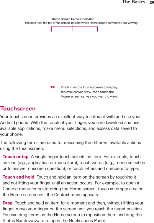 29The BasicsTouchscreenYour touchscreen provides an excellent way to interact with and use your Android phone. With the touch of your ﬁnger, you can download and use available applications, make menu selections, and access data saved to your phone.The following terms are used for describing the different available actions using the touchscreen:Touch or tap  A single ﬁnger touch selects an item. For example, touch an icon (e.g., application or menu item), touch words (e.g., menu selection or to answer onscreen question), or touch letters and numbers to type.Touch and hold  Touch and hold an item on the screen by touching it and not lifting your ﬁnger until an action occurs. For example, to open a Context menu for customizing the Home screen, touch an empty area on the Home screen until the Context menu appears.Drag  Touch and hold an item for a moment and then, without lifting your ﬁnger, move your ﬁnger on the screen until you reach the target position. You can drag items on the Home screen to reposition them and drag the Status Bar downward to open the Notiﬁcarions Panel.Home Screen Canvas Indicator  The dots near the top of the screen indicate which Home screen canvas you are viewing.  TIP   Pinch in on the Home screen to display the mini canvas view, then touch the Home screen canvas you want to view.