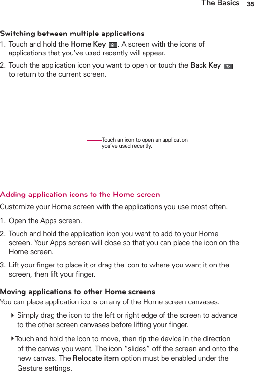 35The BasicsSwitching between multiple applications1. Touch and hold the Home Key . A screen with the icons of applications that you’ve used recently will appear.2. Touch the application icon you want to open or touch the Back Key   to return to the current screen.    Adding application icons to the Home screenCustomize your Home screen with the applications you use most often.1. Open the Apps screen.2. Touch and hold the application icon you want to add to your Home screen. Your Apps screen will close so that you can place the icon on the Home screen.3. Lift your ﬁnger to place it or drag the icon to where you want it on the screen, then lift your ﬁnger.Moving applications to other Home screensYou can place application icons on any of the Home screen canvases. # Simply drag the icon to the left or right edge of the screen to advance to the other screen canvases before lifting your ﬁnger.  #Touch and hold the icon to move, then tip the device in the direction of the canvas you want. The icon “slides” off the screen and onto the new canvas. The Relocate item option must be enabled under the Gesture settings.Touch an icon to open an application you’ve used recently.