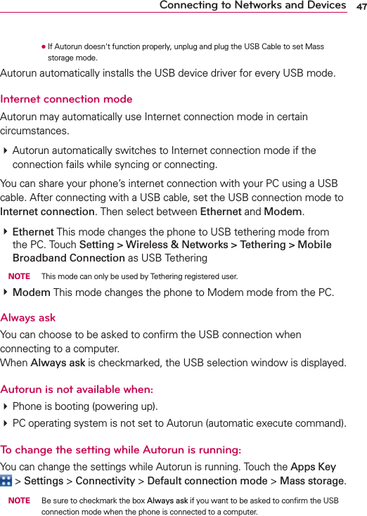 47Connecting to Networks and Devices      ●  If Autorun doesn&apos;t function properly, unplug and plug the USB Cable to set Mass storage mode.Autorun automatically installs the USB device driver for every USB mode.Internet connection modeAutorun may automatically use Internet connection mode in certain circumstances.# Autorun automatically switches to Internet connection mode if the connection fails while syncing or connecting. You can share your phone’s internet connection with your PC using a USB cable. After connecting with a USB cable, set the USB connection mode to Internet connection. Then select between Ethernet and Modem.# Ethernet This mode changes the phone to USB tethering mode from the PC. Touch Setting &gt; Wireless &amp; Networks &gt; Tethering &gt; Mobile Broadband Connection as USB Tethering NOTE  This mode can only be used by Tethering registered user.# Modem This mode changes the phone to Modem mode from the PC.Always askYou can choose to be asked to conﬁrm the USB connection when connecting to a computer. When Always ask is checkmarked, the USB selection window is displayed.Autorun is not available when:# Phone is booting (powering up).# PC operating system is not set to Autorun (automatic execute command).To change the setting while Autorun is running:You can change the settings while Autorun is running. Touch the Apps Key  &gt; Settings &gt; Connectivity &gt; Default connection mode &gt; Mass storage. NOTE  Be sure to checkmark the box Always ask if you want to be asked to conﬁrm the USB connection mode when the phone is connected to a computer. 