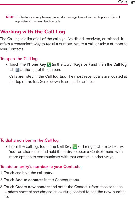 57Calls  NOTE  This feature can only be used to send a message to another mobile phone. It is not applicable to incoming landline calls.Working with the Call LogThe Call log is a list of all of the calls you’ve dialed, received, or missed. It offers a convenient way to redial a number, return a call, or add a number to your Contacts.To open the Call log # Touch the Phone Key  (in the Quick Keys bar) and then the Call log tab   at the top of the screen.    Calls are listed in the Call log tab. The most recent calls are located at the top of the list. Scroll down to see older entries.To dial a number in the Call log # From the Call log, touch the Call Key   at the right of the call entry. You can also touch and hold the entry to open a Context menu with more options to communicate with that contact in other ways.To add an entry’s number to your Contacts1. Touch and hold the call entry.2. Touch Add to contacts in the Context menu.3. Touch Create new contact and enter the Contact information or touch Update contact and choose an existing contact to add the new number to.