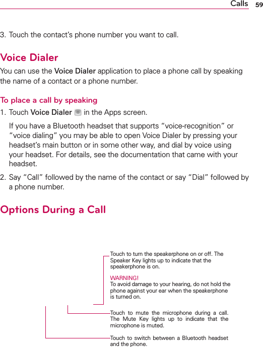 59Calls3. Touch the contact’s phone number you want to call.Voice DialerYou can use the Voice Dialer application to place a phone call by speaking the name of a contact or a phone number.To place a call by speaking1. Touch Voice Dialer   in the Apps screen.  If you have a Bluetooth headset that supports “voice-recognition” or “voice dialing” you may be able to open Voice Dialer by pressing your headset’s main button or in some other way, and dial by voice using your headset. For details, see the documentation that came with your headset.2. Say “Call” followed by the name of the contact or say “Dial” followed by a phone number.Options During a Call    Touch to turn the speakerphone on or off. The Speaker Key lights up to indicate that the  speakerphone is on.WARNING! To avoid damage to your hearing, do not hold the phone against your ear when the speakerphone is turned on.Touch to mute the microphone during a call. The Mute Key lights up to indicate that the microphone is muted.Touch to switch between a Bluetooth headset and the phone.