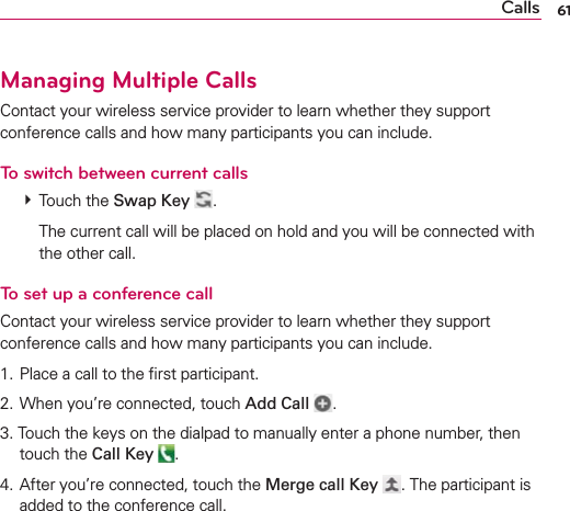 61CallsManaging Multiple CallsContact your wireless service provider to learn whether they support conference calls and how many participants you can include.To switch between current calls # Touch the Swap Key  .    The current call will be placed on hold and you will be connected with the other call.To set up a conference callContact your wireless service provider to learn whether they support conference calls and how many participants you can include.1. Place a call to the ﬁrst participant.2. When you’re connected, touch Add Call  .3. Touch the keys on the dialpad to manually enter a phone number, then touch the Call Key .4. After you’re connected, touch the Merge call Key . The participant is added to the conference call.