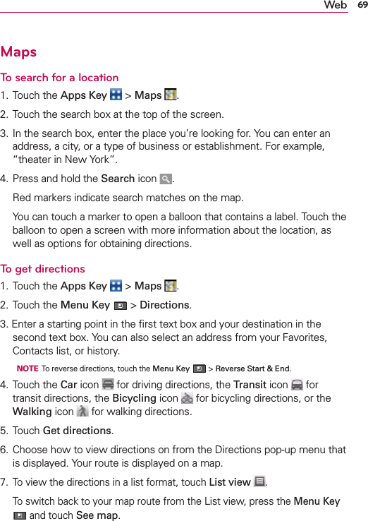 69WebMapsTo search for a location1. Touch the Apps Key  &gt; Maps  .2. Touch the search box at the top of the screen.3. In the search box, enter the place you’re looking for. You can enter an address, a city, or a type of business or establishment. For example, “theater in New York”.4. Press and hold the Search icon  .  Red markers indicate search matches on the map.  You can touch a marker to open a balloon that contains a label. Touch the balloon to open a screen with more information about the location, as well as options for obtaining directions.To get directions1. Touch the Apps Key  &gt; Maps  .2. Touch the Menu Key  &gt; Directions.3. Enter a starting point in the ﬁrst text box and your destination in the second text box. You can also select an address from your Favorites, Contacts list, or history.  NOTE  To reverse directions, touch the Menu Key  &gt; Reverse Start &amp; End.4. Touch the Car icon   for driving directions, the Transit icon   for transit directions, the Bicycling icon   for bicycling directions, or the Walking icon   for walking directions.5. Touch Get directions.6. Choose how to view directions on from the Directions pop-up menu that is displayed. Your route is displayed on a map. 7.  To view the directions in a list format, touch List view  .  To switch back to your map route from the List view, press the Menu Key  and touch See map.
