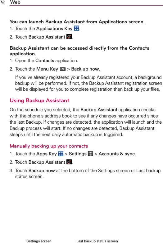 72 WebYou can launch Backup Assistant from Applications screen.1. Touch the Applications Key  .2. Touch Backup Assistant  .Backup Assistant can be accessed directly from the Contacts application.1. Open the Contacts application.2. Touch the Menu Key  &gt; Back up now.   If you’ve already registered your Backup Assistant account, a background backup will be performed. If not, the Backup Assistant registration screen will be displayed for you to complete registration then back up your ﬁles.Using Backup AssistantOn the schedule you selected, the Backup Assistant application checks with the phone’s address book to see if any changes have occurred since the last Backup. If changes are detected, the application will launch and the Backup process will start. If no changes are detected, Backup Assistant sleeps until the next daily automatic backup is triggered.Manually backing up your contacts1. Touch the Apps Key  &gt; Settings  &gt; Accounts &amp; sync.2. Touch Backup Assistant  .3. Touch Backup now at the bottom of the Settings screen or Last backup status screen.     Last backup status screenSettings screen