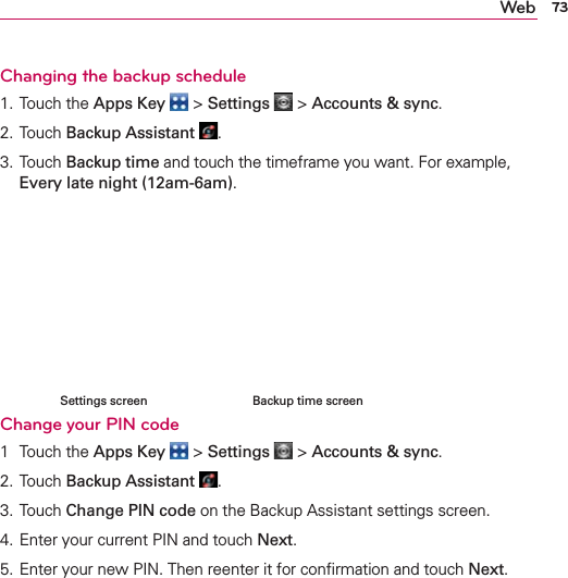 73WebChanging the backup schedule1. Touch the Apps Key  &gt; Settings  &gt; Accounts &amp; sync.2.  Touch Backup Assistant .3. Touch Backup time and touch the timeframe you want. For example, Every late night (12am-6am).     Change your PIN code1 Touch the Apps Key  &gt; Settings  &gt; Accounts &amp; sync.2. Touch Backup Assistant .3. Touch Change PIN code on the Backup Assistant settings screen.4. Enter your current PIN and touch Next.5. Enter your new PIN. Then reenter it for conﬁrmation and touch Next.     Backup time screenSettings screen