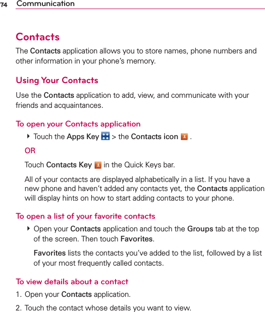74 CommunicationContactsThe Contacts application allows you to store names, phone numbers and other information in your phone’s memory.Using Your ContactsUse the Contacts application to add, view, and communicate with your friends and acquaintances.To open your Contacts application # Touch the Apps Key  &gt; the Contacts icon  . OR Touch Contacts Key  in the Quick Keys bar.  All of your contacts are displayed alphabetically in a list. If you have a new phone and haven’t added any contacts yet, the Contacts application will display hints on how to start adding contacts to your phone.To open a list of your favorite contacts # Open your Contacts application and touch the Groups tab at the top of the screen. Then touch Favorites.  Favorites lists the contacts you’ve added to the list, followed by a list of your most frequently called contacts. To view details about a contact1. Open your Contacts application.2. Touch the contact whose details you want to view.