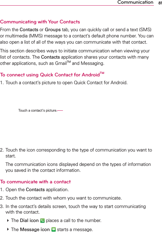 81CommunicationCommunicating with Your ContactsFrom the Contacts or Groups tab, you can quickly call or send a text (SMS) or multimedia (MMS) message to a contact’s default phone number. You can also open a list of all of the ways you can communicate with that contact.This section describes ways to initiate communication when viewing your list of contacts. The Contacts application shares your contacts with many other applications, such as GmailTM and Messaging.To connect using Quick Contact for AndroidTM1. Touch a contact’s picture to open Quick Contact for Android.2. Touch the icon corresponding to the type of communication you want to start.  The communication icons displayed depend on the types of information you saved in the contact information.To communicate with a contact1. Open the Contacts application.2. Touch the contact with whom you want to communicate.3. In the contact’s details screen, touch the way to start communicating with the contact. # The Dial icon  places a call to the number. # The Message icon  starts a message. Touch a contact&apos;s picture.