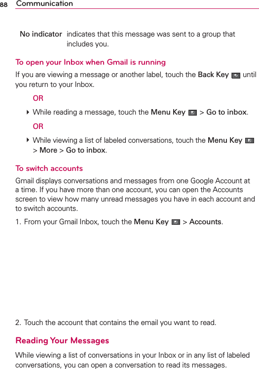 88 CommunicationNo indicator  indicates that this message was sent to a group that includes you.To open your Inbox when Gmail is runningIf you are viewing a message or another label, touch the Back Key  until you return to your Inbox.  OR # While reading a message, touch the Menu Key  &gt; Go to inbox.  OR # While viewing a list of labeled conversations, touch the Menu Key  &gt; More &gt; Go to inbox.To switch accountsGmail displays conversations and messages from one Google Account at a time. If you have more than one account, you can open the Accounts screen to view how many unread messages you have in each account and to switch accounts.1. From your Gmail Inbox, touch the Menu Key  &gt; Accounts. 2. Touch the account that contains the email you want to read.Reading Your MessagesWhile viewing a list of conversations in your Inbox or in any list of labeled conversations, you can open a conversation to read its messages.