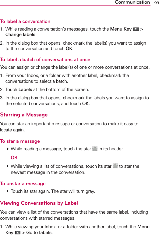 93CommunicationTo label a conversation1. While reading a conversation’s messages, touch the Menu Key  &gt; Change labels.2. In the dialog box that opens, checkmark the label(s) you want to assign to the conversation and touch OK.To label a batch of conversations at onceYou can assign or change the label(s) of one or more conversations at once.1. From your Inbox, or a folder with another label, checkmark the conversations to select a batch.2. Touch Labels at the bottom of the screen.3. In the dialog box that opens, checkmark the labels you want to assign to the selected conversations, and touch OK.Starring a MessageYou can star an important message or conversation to make it easy to locate again.To star a message # While reading a message, touch the star   in its header.  OR # While viewing a list of conversations, touch its star   to star the newest message in the conversation.To unstar a message # Touch its star again. The star will turn gray.Viewing Conversations by LabelYou can view a list of the conversations that have the same label, including conversations with starred messages.1. While viewing your Inbox, or a folder with another label, touch the Menu Key  &gt; Go to labels.