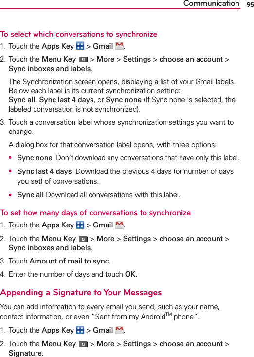 95CommunicationTo select which conversations to synchronize1. Touch the Apps Key  &gt; Gmail  .2. Touch the Menu Key  &gt; More &gt; Settings &gt; choose an account &gt; Sync inboxes and labels.  The Synchronization screen opens, displaying a list of your Gmail labels. Below each label is its current synchronization setting:  Sync all, Sync last 4 days, or Sync none (If Sync none is selected, the labeled conversation is not synchronized).3. Touch a conversation label whose synchronization settings you want to change.  A dialog box for that conversation label opens, with three options: ● Sync none  Don’t download any conversations that have only this label.  ● Sync last 4 days  Download the previous 4 days (or number of days you set) of conversations.  ● Sync all Download all conversations with this label.To set how many days of conversations to synchronize1. Touch the Apps Key  &gt; Gmail  .2. Touch the Menu Key  &gt; More &gt; Settings &gt; choose an account &gt; Sync inboxes and labels.3. Touch Amount of mail to sync.4. Enter the number of days and touch OK.Appending a Signature to Your MessagesYou can add information to every email you send, such as your name, contact information, or even “Sent from my AndroidTM phone”.1. Touch the Apps Key  &gt; Gmail  .2. Touch the Menu Key  &gt; More &gt; Settings &gt; choose an account &gt; Signature.