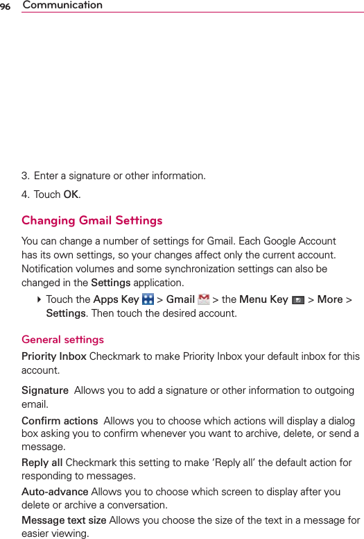 96 Communication3. Enter a signature or other information.4. Touch OK.Changing Gmail SettingsYou can change a number of settings for Gmail. Each Google Account has its own settings, so your changes affect only the current account. Notiﬁcation volumes and some synchronization settings can also be changed in the Settings application. # Touch the Apps Key  &gt; Gmail  &gt; the Menu Key  &gt; More &gt; Settings. Then touch the desired account.General settingsPriority Inbox Checkmark to make Priority Inbox your default inbox for this account.Signature  Allows you to add a signature or other information to outgoing email.Conﬁrm actions  Allows you to choose which actions will display a dialog box asking you to conﬁrm whenever you want to archive, delete, or send a message.Reply all Checkmark this setting to make ‘Reply all’ the default action for responding to messages.Auto-advance Allows you to choose which screen to display after you delete or archive a conversation.Message text size Allows you choose the size of the text in a message for easier viewing.