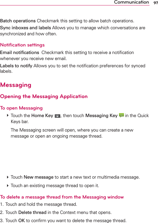 97CommunicationBatch operations Checkmark this setting to allow batch operations.Sync inboxes and labels Allows you to manage which conversations are synchronized and how often.Notiﬁcation settingsEmail notiﬁcations  Checkmark this setting to receive a notiﬁcation whenever you receive new email.Labels to notify Allows you to set the notiﬁcation preferences for synced labels.MessagingOpening the Messaging ApplicationTo open Messaging # Touch the Home Key , then touch Messaging Key  in the Quick Keys bar.    The Messaging screen will open, where you can create a new message or open an ongoing message thread. # Touch New message to start a new text or multimedia message. # Touch an existing message thread to open it.To delete a message thread from the Messaging window1. Touch and hold the message thread.2. Touch Delete thread in the Context menu that opens.3. Touch OK to conﬁrm you want to delete the message thread.