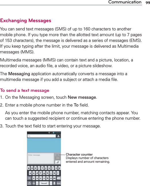99CommunicationExchanging MessagesYou can send text messages (SMS) of up to 160 characters to another mobile phone. If you type more than the allotted text amount (up to 7 pages of 153 characters), the message is delivered as a series of messages (EMS). If you keep typing after the limit, your message is delivered as Multimedia messages (MMS).Multimedia messages (MMS) can contain text and a picture, location, a recorded voice, an audio ﬁle, a video, or a picture slideshow.The Messaging application automatically converts a message into a multimedia message if you add a subject or attach a media ﬁle.To send a text message1. On the Messaging screen, touch New message.2. Enter a mobile phone number in the To ﬁeld.  As you enter the mobile phone number, matching contacts appear. You can touch a suggested recipient or continue entering the phone number.3. Touch the text ﬁeld to start entering your message.   Character counterDisplays number of characters entered and amount remaining.