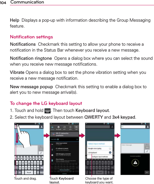104 CommunicationHelp  Displays a pop-up with information describing the Group Messaging feature.Notiﬁcation settingsNotiﬁcations  Checkmark this setting to allow your phone to receive a notiﬁcation in the Status Bar whenever you receive a new message.Notiﬁcation ringtone  Opens a dialog box where you can select the sound when you receive new message notiﬁcations.Vibrate Opens a dialog box to set the phone vibration setting when you receive a new message notiﬁcation.New message popup  Checkmark this setting to enable a dialog box to alert you to new message arrival(s). To change the LG keyboard layout1. Touch and hold  . Then touch Keyboard layout.2. Select the keyboard layout between QWERTY and 3x4 keypad.Touch Keyboard layout.Touch and drag. Choose the type of keyboard you want.