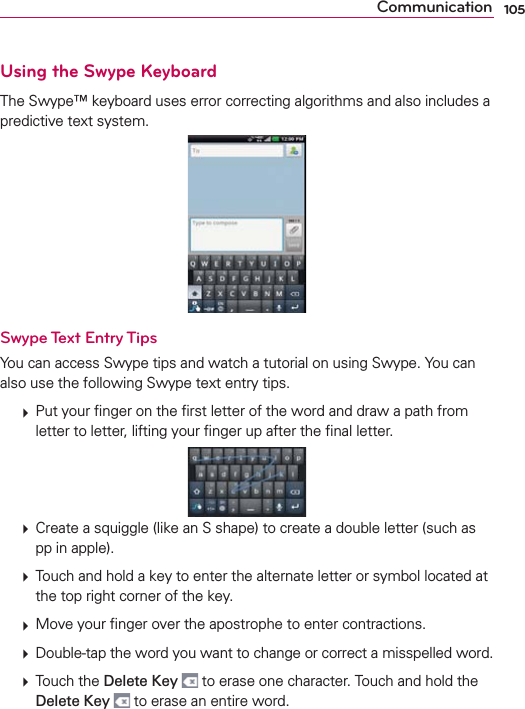 105CommunicationUsing the Swype KeyboardThe Swype™ keyboard uses error correcting algorithms and also includes a predictive text system.Swype Text Entry TipsYou can access Swype tips and watch a tutorial on using Swype. You can also use the following Swype text entry tips.  Put your ﬁnger on the ﬁrst letter of the word and draw a path from letter to letter, lifting your ﬁnger up after the ﬁnal letter.  Create a squiggle (like an S shape) to create a double letter (such as pp in apple).  Touch and hold a key to enter the alternate letter or symbol located at the top right corner of the key.   Move your ﬁnger over the apostrophe to enter contractions.   Double-tap the word you want to change or correct a misspelled word.   Touch the Delete Key  to erase one character. Touch and hold the Delete Key  to erase an entire word.