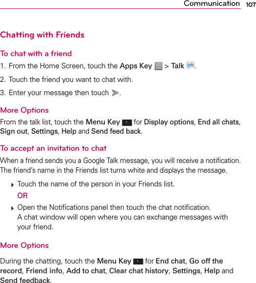 107CommunicationChatting with FriendsTo chat with a friend1. From the Home Screen, touch the Apps Key  &gt; Talk  .2. Touch the friend you want to chat with.3. Enter your message then touch  .More OptionsFrom the talk list, touch the Menu Key   for Display options, End all chats, Sign out, Settings, Help and Send feed back.To accept an invitation to chatWhen a friend sends you a Google Talk message, you will receive a notiﬁcation. The friend’s name in the Friends list turns white and displays the message.  Touch the name of the person in your Friends list.  OR  Open the Notiﬁcations panel then touch the chat notiﬁcation.A chat window will open where you can exchange messages with your friend.More OptionsDuring the chatting, touch the Menu Key  for End chat, Go off the record, Friend info, Add to chat, Clear chat history, Settings, Help and Send feedback.