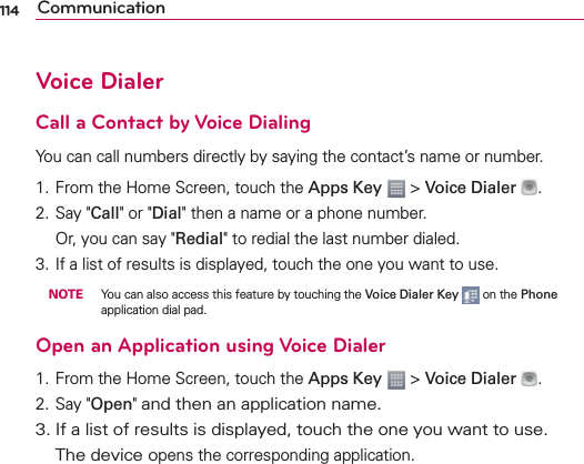 114 CommunicationVoice DialerCall a Contact by Voice DialingYou can call numbers directly by saying the contact’s name or number.1. From the Home Screen, touch the Apps Key  &gt; Voice Dialer  .2. Say &quot;Call&quot; or &quot;Dial&quot; then a name or a phone number.   Or, you can say &quot;Redial&quot; to redial the last number dialed.3. If a list of results is displayed, touch the one you want to use. NOTE  You can also access this feature by touching the Voice Dialer Key  on the Phone application dial pad.Open an Application using Voice Dialer1. From the Home Screen, touch the Apps Key  &gt; Voice Dialer  .2. Say &quot;Open&quot; and then an application name.3. If a list of results is displayed, touch the one you want to use.  The device opens the corresponding application.