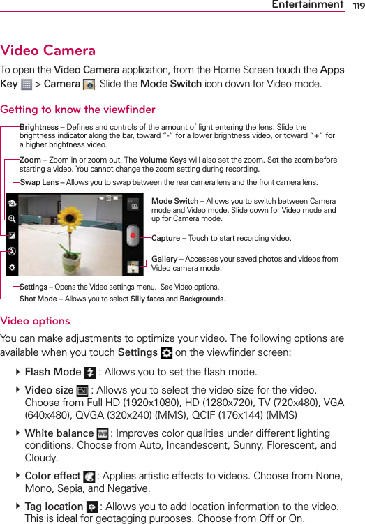 119EntertainmentVideo CameraTo open the Video Camera application, from the Home Screen touch the Apps Key  &gt; Camera . Slide the Mode Switch icon down for Video mode.Getting to know the viewﬁnderBrightness – Deﬁnes and controls of the amount of light entering the lens. Slide the brightness indicator along the bar, toward “-” for a lower brightness video, or toward “+” for a higher brightness video.Mode Switch – Allows you to switch between Camera mode and Video mode. Slide down for Video mode and up for Camera mode.Capture – Touch to start recording video.Gallery – Accesses your saved photos and videos from Video camera mode.Zoom – Zoom in or zoom out. The Volume Keys will also set the zoom. Set the zoom before starting a video. You cannot change the zoom setting during recording.Settings – Opens the Video settings menu.  See Video options.Shot Mode – Allows you to select Silly faces and Backgrounds.Swap Lens – Allows you to swap between the rear camera lens and the front camera lens.Video optionsYou can make adjustments to optimize your video. The following options are available when you touch Settings  on the viewﬁnder screen:  Flash Mode  : Allows you to set the ﬂash mode.  Video size  : Allows you to select the video size for the video. Choose from Full HD (1920x1080), HD (1280x720), TV (720x480), VGA (640x480), QVGA (320x240) (MMS), QCIF (176x144) (MMS)  White balance  : Improves color qualities under different lighting conditions. Choose from Auto, Incandescent, Sunny, Florescent, and Cloudy.  Color effect  : Applies artistic effects to videos. Choose from None, Mono, Sepia, and Negative.   Tag location  : Allows you to add location information to the video. This is ideal for geotagging purposes. Choose from Off or On. 